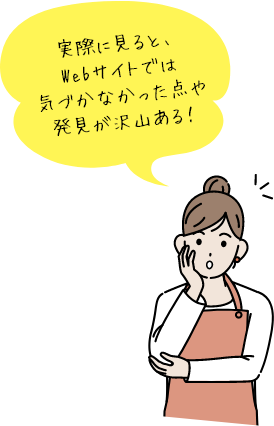 実際に見ると、Webサイトでは気づかなかった点や発見が沢山ある！